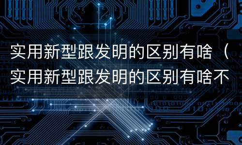 实用新型跟发明的区别有啥（实用新型跟发明的区别有啥不一样）
