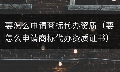 要怎么申请商标代办资质（要怎么申请商标代办资质证书）