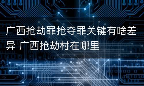 广西抢劫罪抢夺罪关键有啥差异 广西抢劫村在哪里