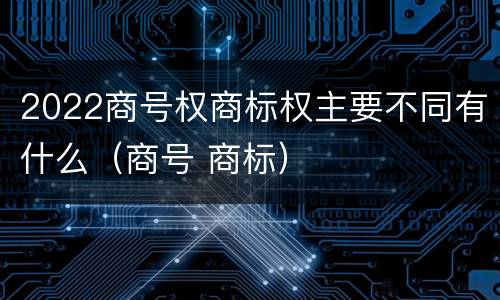 2022商号权商标权主要不同有什么（商号 商标）