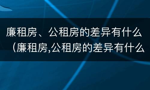 廉租房、公租房的差异有什么（廉租房,公租房的差异有什么要求）