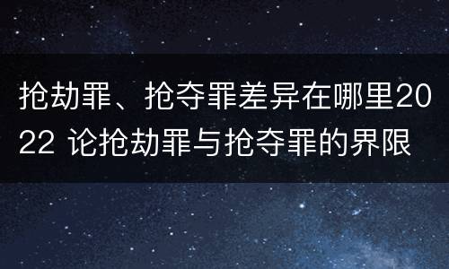 抢劫罪、抢夺罪差异在哪里2022 论抢劫罪与抢夺罪的界限