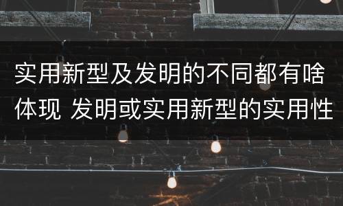 实用新型及发明的不同都有啥体现 发明或实用新型的实用性