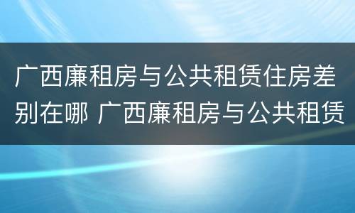 广西廉租房与公共租赁住房差别在哪 广西廉租房与公共租赁住房差别在哪里