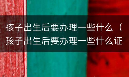 孩子出生后要办理一些什么（孩子出生后要办理一些什么证明）