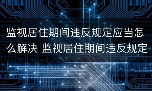 监视居住期间违反规定应当怎么解决 监视居住期间违反规定应当怎么解决呢