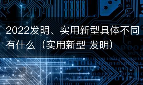 2022发明、实用新型具体不同有什么（实用新型 发明）