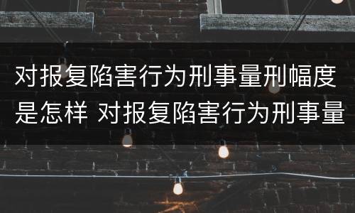 对报复陷害行为刑事量刑幅度是怎样 对报复陷害行为刑事量刑幅度是怎样的