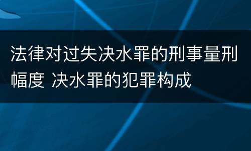 法律对过失决水罪的刑事量刑幅度 决水罪的犯罪构成