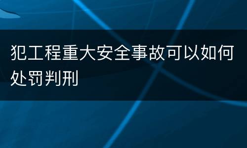 犯工程重大安全事故可以如何处罚判刑