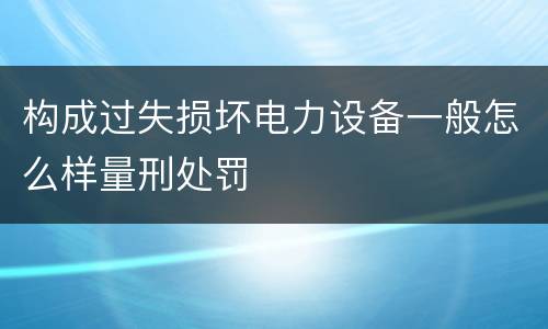 构成过失损坏电力设备一般怎么样量刑处罚