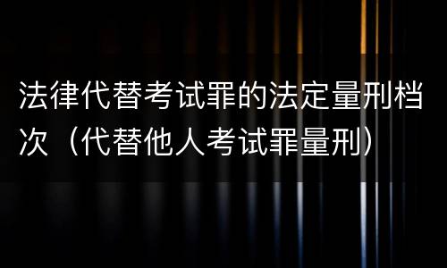 法律代替考试罪的法定量刑档次（代替他人考试罪量刑）
