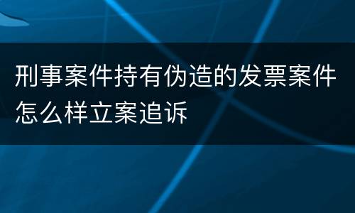 刑事案件持有伪造的发票案件怎么样立案追诉