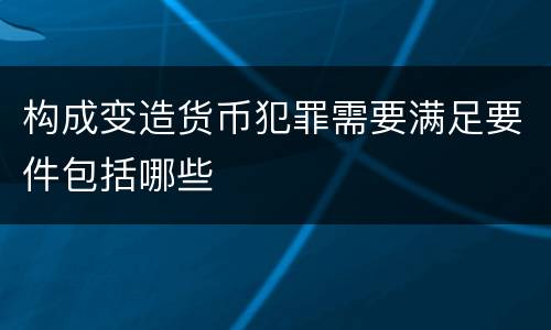 构成变造货币犯罪需要满足要件包括哪些