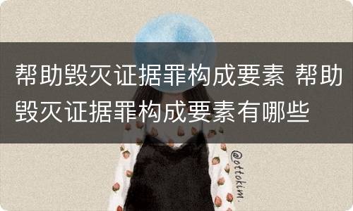 帮助毁灭证据罪构成要素 帮助毁灭证据罪构成要素有哪些