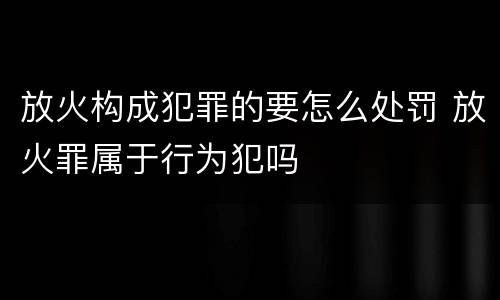 放火构成犯罪的要怎么处罚 放火罪属于行为犯吗