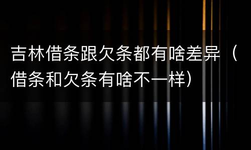 吉林借条跟欠条都有啥差异（借条和欠条有啥不一样）