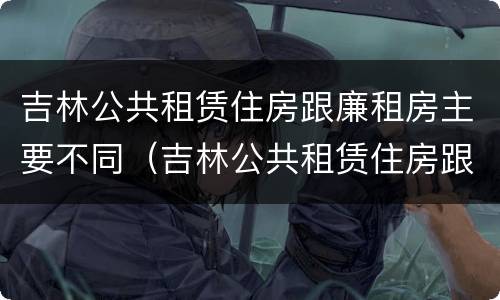 吉林公共租赁住房跟廉租房主要不同（吉林公共租赁住房跟廉租房主要不同点）