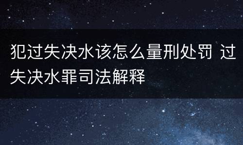 犯过失决水该怎么量刑处罚 过失决水罪司法解释