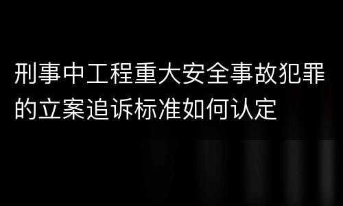 刑事中工程重大安全事故犯罪的立案追诉标准如何认定