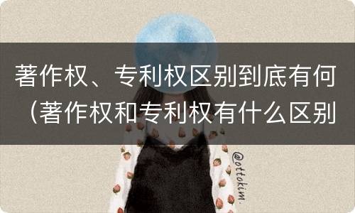 著作权、专利权区别到底有何（著作权和专利权有什么区别）