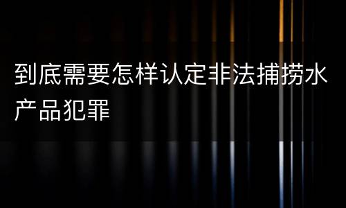 到底需要怎样认定非法捕捞水产品犯罪