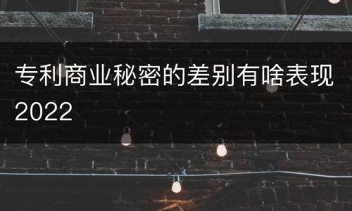 专利商业秘密的差别有啥表现2022