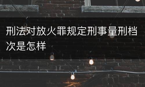 刑法对放火罪规定刑事量刑档次是怎样