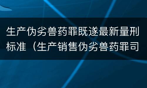 生产伪劣兽药罪既遂最新量刑标准（生产销售伪劣兽药罪司法解释）