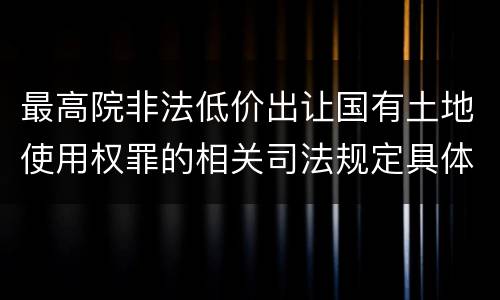 最高院非法低价出让国有土地使用权罪的相关司法规定具体是什么主要内容