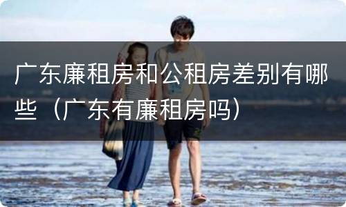 广东廉租房和公租房差别有哪些（广东有廉租房吗）