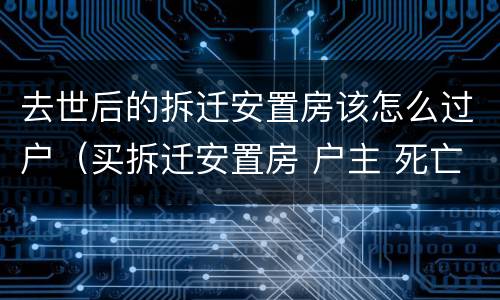 去世后的拆迁安置房该怎么过户（买拆迁安置房 户主 死亡）