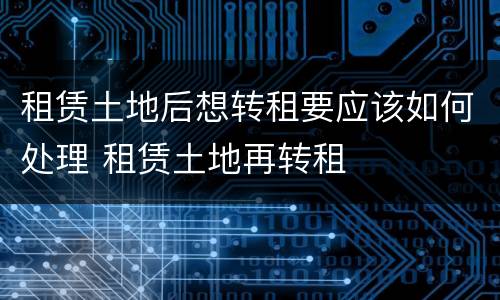 租赁土地后想转租要应该如何处理 租赁土地再转租