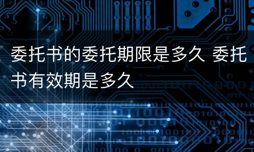 委托书的委托期限是多久 委托书有效期是多久