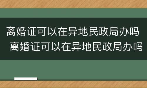 离婚证可以在异地民政局办吗 离婚证可以在异地民政局办吗要多久