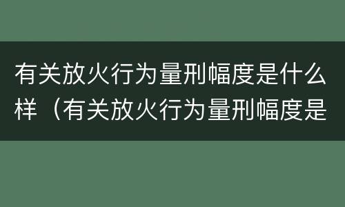 有关放火行为量刑幅度是什么样（有关放火行为量刑幅度是什么样的标准）