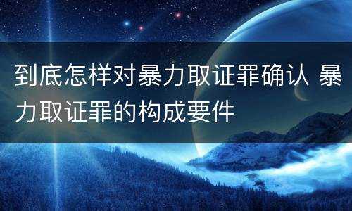到底怎样对暴力取证罪确认 暴力取证罪的构成要件