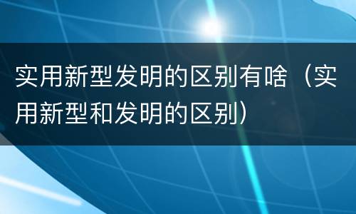 实用新型发明的区别有啥（实用新型和发明的区别）