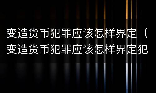 变造货币犯罪应该怎样界定（变造货币犯罪应该怎样界定犯罪主体）
