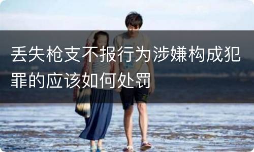 丢失枪支不报行为涉嫌构成犯罪的应该如何处罚