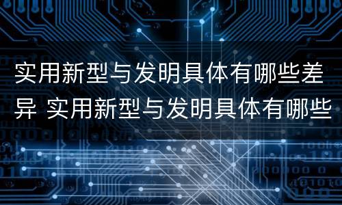 实用新型与发明具体有哪些差异 实用新型与发明具体有哪些差异呢