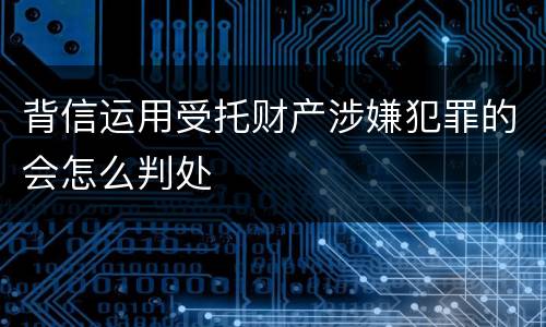 背信运用受托财产涉嫌犯罪的会怎么判处