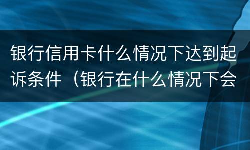 银行信用卡什么情况下达到起诉条件（银行在什么情况下会起诉信用卡逾期人员）