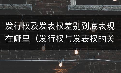 发行权及发表权差别到底表现在哪里（发行权与发表权的关系）