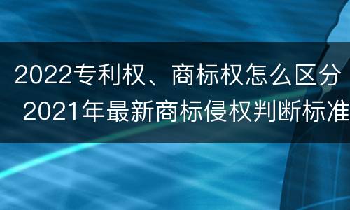 2022专利权、商标权怎么区分 2021年最新商标侵权判断标准