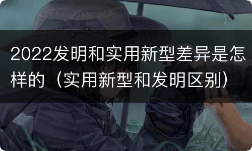 2022发明和实用新型差异是怎样的（实用新型和发明区别）