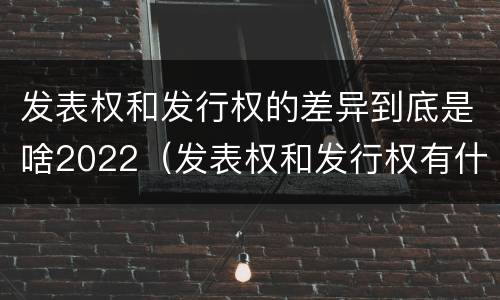 发表权和发行权的差异到底是啥2022（发表权和发行权有什么区别）