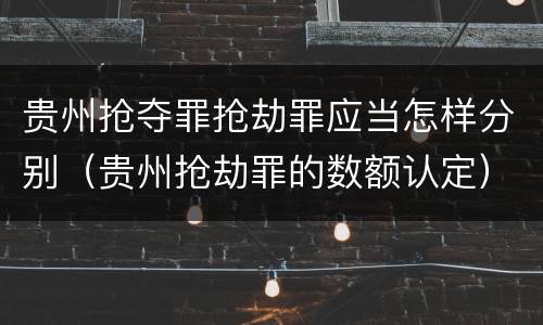 贵州抢夺罪抢劫罪应当怎样分别（贵州抢劫罪的数额认定）