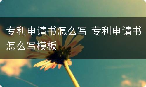 专利申请书怎么写 专利申请书怎么写模板