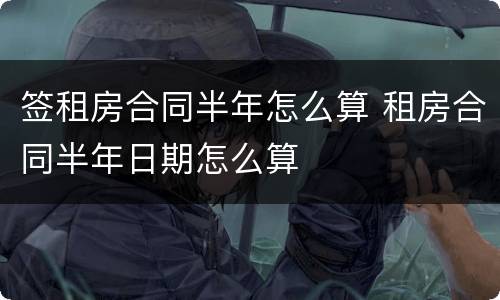 签租房合同半年怎么算 租房合同半年日期怎么算
